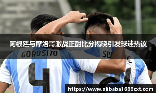 阿根廷与摩洛哥激战正酣比分揭晓引发球迷热议